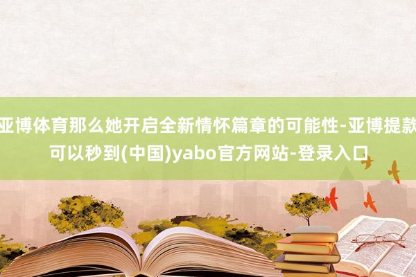 亚博体育那么她开启全新情怀篇章的可能性-亚博提款可以秒到(中国)yabo官方网站-登录入口
