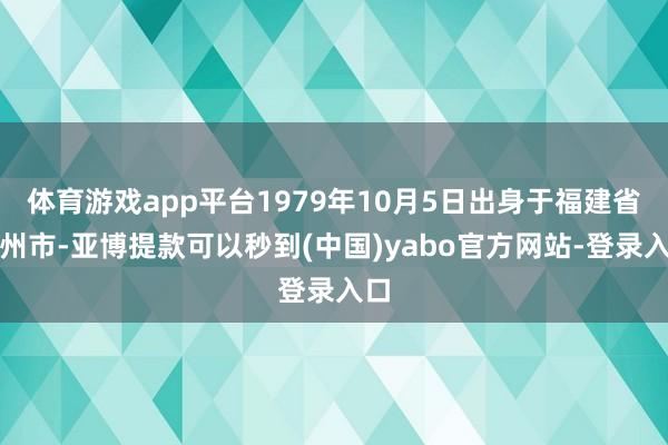 体育游戏app平台1979年10月5日出身于福建省福州市-亚博提款可以秒到(中国)yabo官方网站-登录入口