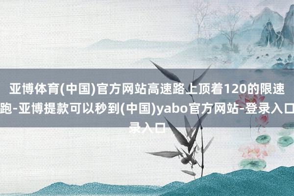 亚博体育(中国)官方网站高速路上顶着120的限速跑-亚博提款可以秒到(中国)yabo官方网站-登录入口