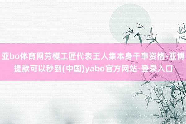 亚bo体育网劳模工匠代表王人集本身干事资格-亚博提款可以秒到(中国)yabo官方网站-登录入口