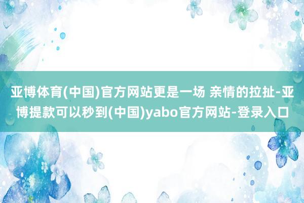 亚博体育(中国)官方网站更是一场 亲情的拉扯-亚博提款可以秒到(中国)yabo官方网站-登录入口