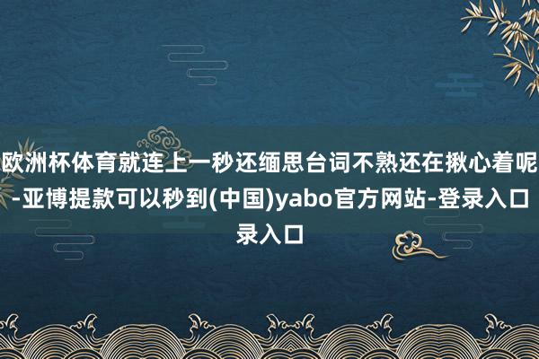 欧洲杯体育就连上一秒还缅思台词不熟还在揪心着呢-亚博提款可以秒到(中国)yabo官方网站-登录入口