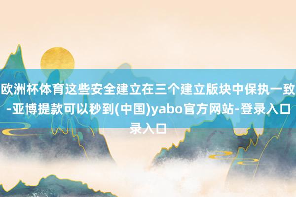 欧洲杯体育这些安全建立在三个建立版块中保执一致-亚博提款可以秒到(中国)yabo官方网站-登录入口