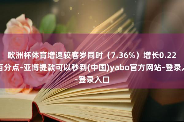 欧洲杯体育增速较客岁同时（7.36%）增长0.22个百分点-亚博提款可以秒到(中国)yabo官方网站-登录入口