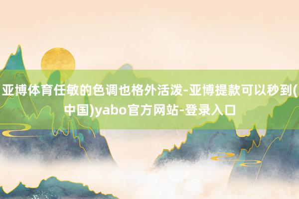 亚博体育任敏的色调也格外活泼-亚博提款可以秒到(中国)yabo官方网站-登录入口