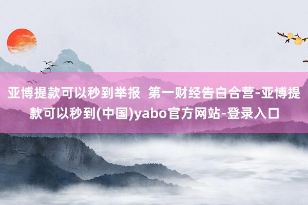 亚博提款可以秒到举报  第一财经告白合营-亚博提款可以秒到(中国)yabo官方网站-登录入口