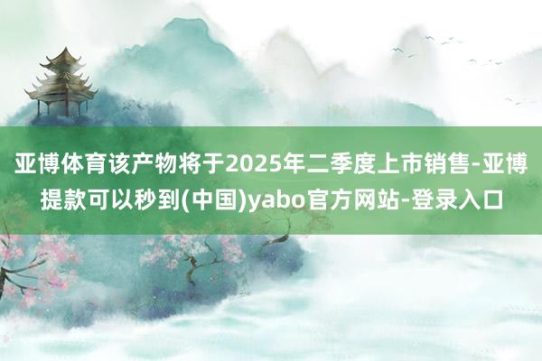 亚博体育该产物将于2025年二季度上市销售-亚博提款可以秒到(中国)yabo官方网站-登录入口