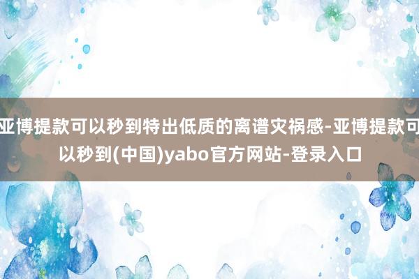 亚博提款可以秒到特出低质的离谱灾祸感-亚博提款可以秒到(中国)yabo官方网站-登录入口