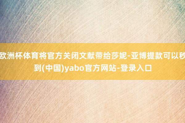 欧洲杯体育将官方关闭文献带给莎妮-亚博提款可以秒到(中国)yabo官方网站-登录入口