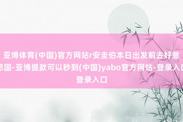 亚博体育(中国)官方网站r安圭伯本日出发前去好意思国-亚博提款可以秒到(中国)yabo官方网站-登录入口