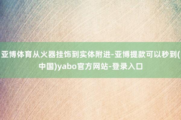 亚博体育从火器挂饰到实体附进-亚博提款可以秒到(中国)yabo官方网站-登录入口