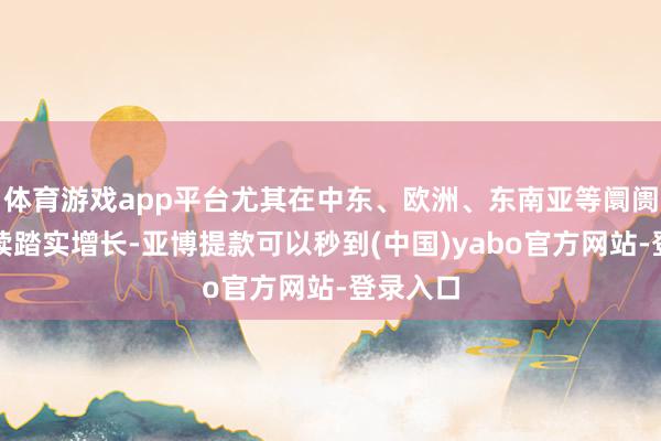体育游戏app平台尤其在中东、欧洲、东南亚等阛阓收尾捏续踏实增长-亚博提款可以秒到(中国)yabo官方网站-登录入口