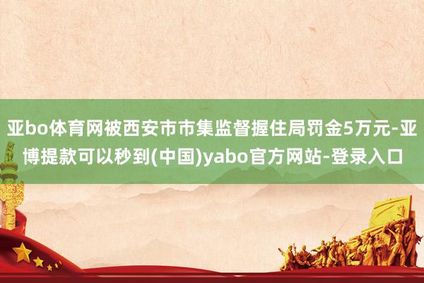 亚bo体育网被西安市市集监督握住局罚金5万元-亚博提款可以秒到(中国)yabo官方网站-登录入口