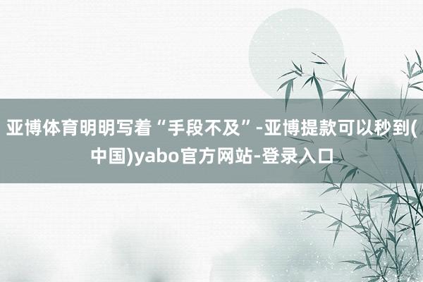 亚博体育明明写着“手段不及”-亚博提款可以秒到(中国)yabo官方网站-登录入口