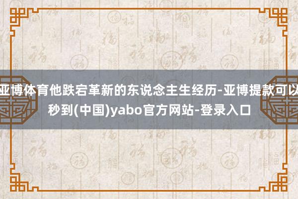亚博体育他跌宕革新的东说念主生经历-亚博提款可以秒到(中国)yabo官方网站-登录入口
