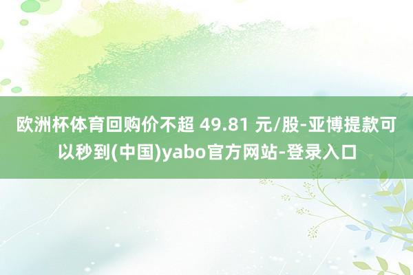 欧洲杯体育回购价不超 49.81 元/股-亚博提款可以秒到(中国)yabo官方网站-登录入口