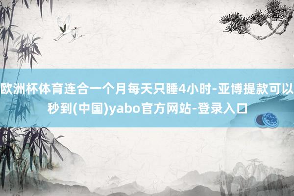 欧洲杯体育连合一个月每天只睡4小时-亚博提款可以秒到(中国)yabo官方网站-登录入口
