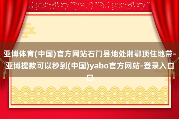 亚博体育(中国)官方网站石门县地处湘鄂顶住地带-亚博提款可以秒到(中国)yabo官方网站-登录入口