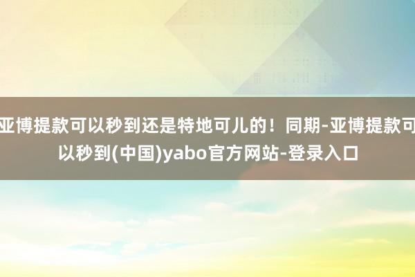 亚博提款可以秒到还是特地可儿的!同期-亚博提款可以秒到(中国)yabo官方网站-登录入口