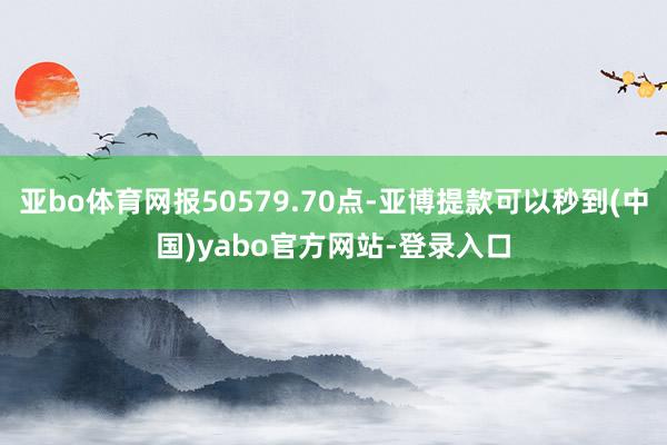 亚bo体育网报50579.70点-亚博提款可以秒到(中国)yabo官方网站-登录入口