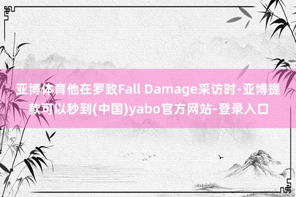 亚博体育他在罗致Fall Damage采访时-亚博提款可以秒到(中国)yabo官方网站-登录入口