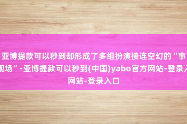 亚博提款可以秒到却形成了多组扮演接连空幻的“事故现场”-亚博提款可以秒到(中国)yabo官方网站-登录入口