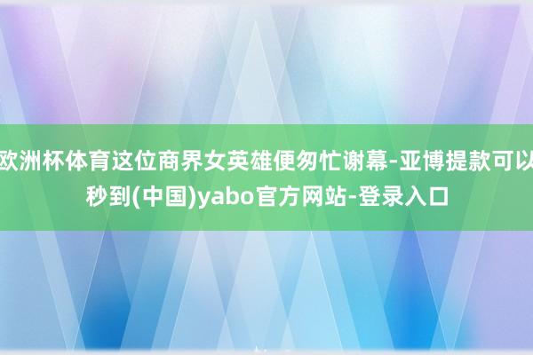 欧洲杯体育这位商界女英雄便匆忙谢幕-亚博提款可以秒到(中国)yabo官方网站-登录入口
