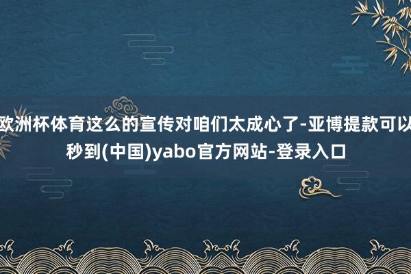 欧洲杯体育这么的宣传对咱们太成心了-亚博提款可以秒到(中国)yabo官方网站-登录入口