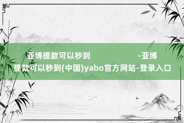 亚博提款可以秒到                      -亚博提款可以秒到(中国)yabo官方网站-登录入口