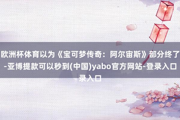 欧洲杯体育以为《宝可梦传奇：阿尔宙斯》部分终了-亚博提款可以秒到(中国)yabo官方网站-登录入口