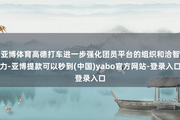 亚博体育高德打车进一步强化团员平台的组织和洽智力-亚博提款可以秒到(中国)yabo官方网站-登录入口