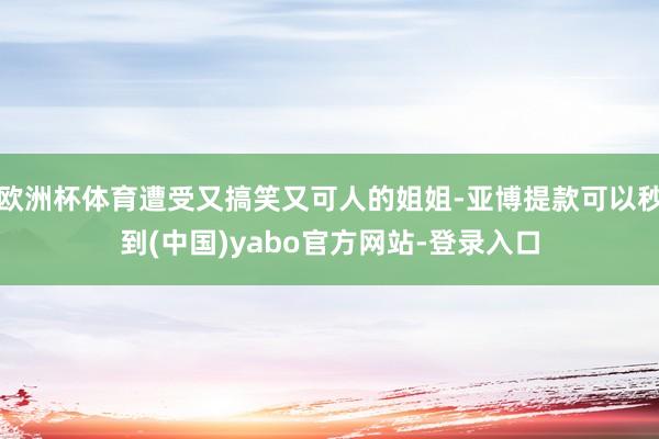 欧洲杯体育遭受又搞笑又可人的姐姐-亚博提款可以秒到(中国)yabo官方网站-登录入口