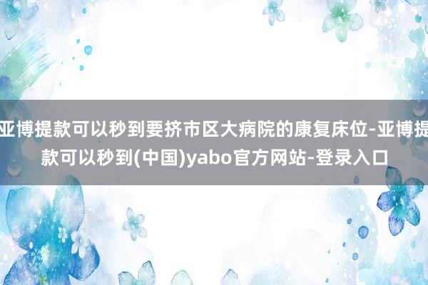 亚博提款可以秒到要挤市区大病院的康复床位-亚博提款可以秒到(中国)yabo官方网站-登录入口
