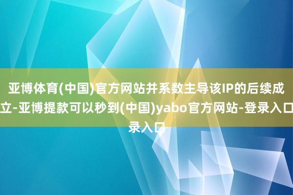 亚博体育(中国)官方网站并系数主导该IP的后续成立-亚博提款可以秒到(中国)yabo官方网站-登录入口