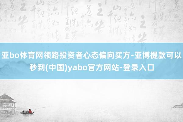亚bo体育网领路投资者心态偏向买方-亚博提款可以秒到(中国)yabo官方网站-登录入口
