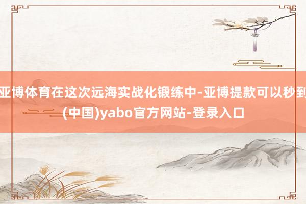 亚博体育在这次远海实战化锻练中-亚博提款可以秒到(中国)yabo官方网站-登录入口