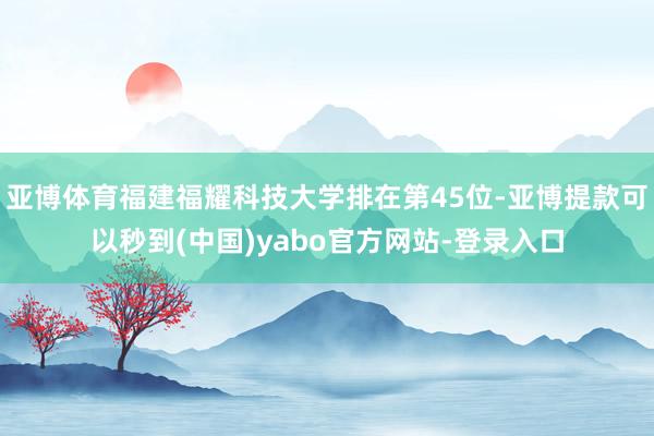 亚博体育福建福耀科技大学排在第45位-亚博提款可以秒到(中国)yabo官方网站-登录入口