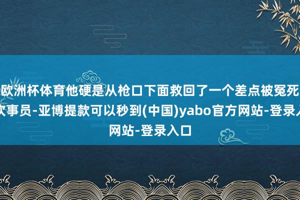 欧洲杯体育他硬是从枪口下面救回了一个差点被冤死的炊事员-亚博提款可以秒到(中国)yabo官方网站-登录入口