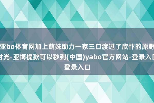 亚bo体育网加上萌妹助力一家三口渡过了欣忭的原野时光-亚博提款可以秒到(中国)yabo官方网站-登录入口