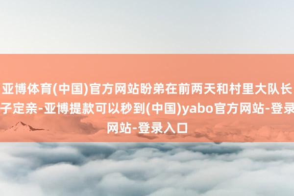 亚博体育(中国)官方网站盼弟在前两天和村里大队长的犬子定亲-亚博提款可以秒到(中国)yabo官方网站-登录入口
