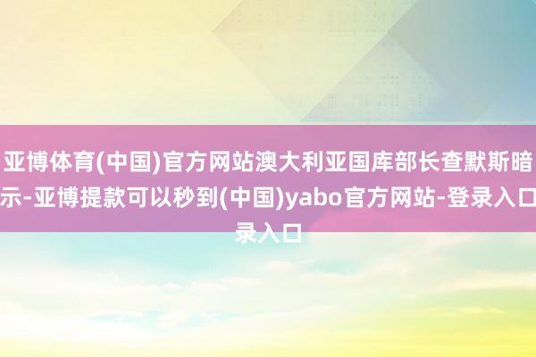 亚博体育(中国)官方网站澳大利亚国库部长查默斯暗示-亚博提款可以秒到(中国)yabo官方网站-登录入口