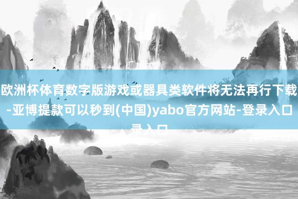 欧洲杯体育数字版游戏或器具类软件将无法再行下载-亚博提款可以秒到(中国)yabo官方网站-登录入口