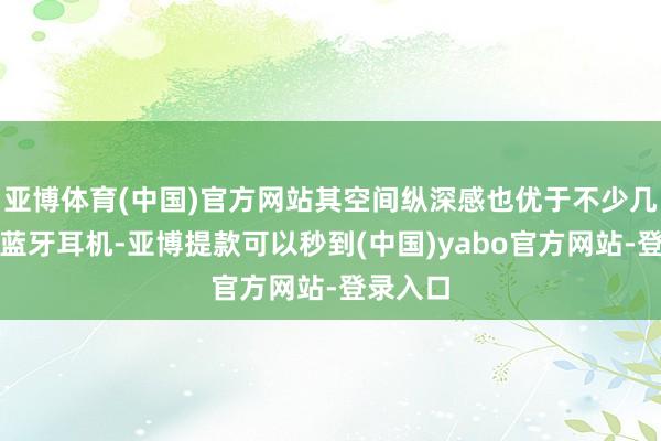 亚博体育(中国)官方网站其空间纵深感也优于不少几百元的蓝牙耳机-亚博提款可以秒到(中国)yabo官方网站-登录入口