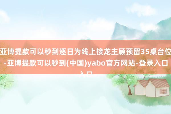 亚博提款可以秒到逐日为线上接龙主顾预留35桌台位-亚博提款可以秒到(中国)yabo官方网站-登录入口
