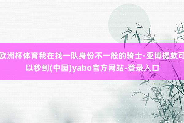 欧洲杯体育我在找一队身份不一般的骑士-亚博提款可以秒到(中国)yabo官方网站-登录入口