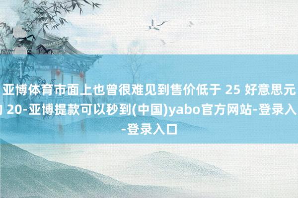 亚博体育市面上也曾很难见到售价低于 25 好意思元的 20-亚博提款可以秒到(中国)yabo官方网站-登录入口
