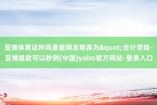 亚博体育这种风景被网友辱弄为"合计带娃-亚博提款可以秒到(中国)yabo官方网站-登录入口