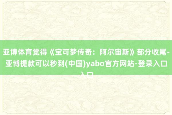 亚博体育觉得《宝可梦传奇：阿尔宙斯》部分收尾-亚博提款可以秒到(中国)yabo官方网站-登录入口