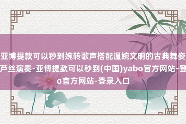 亚博提款可以秒到婉转歌声搭配温婉文明的古典舞姿以及葫芦丝演奏-亚博提款可以秒到(中国)yabo官方网站-登录入口