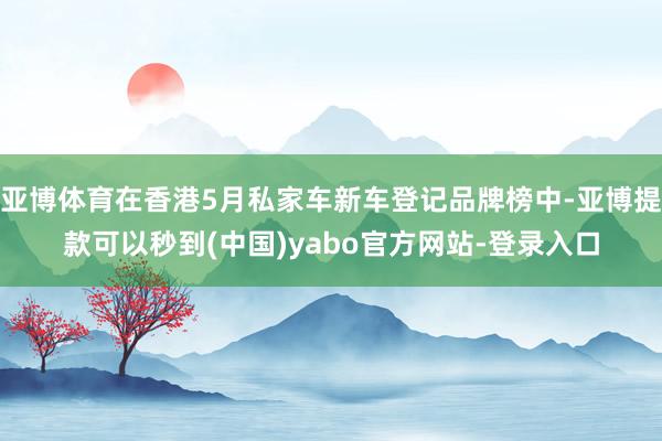 亚博体育在香港5月私家车新车登记品牌榜中-亚博提款可以秒到(中国)yabo官方网站-登录入口